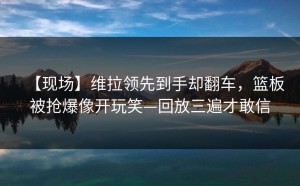 【现场】维拉领先到手却翻车，篮板被抢爆像开玩笑—回放三遍才敢信