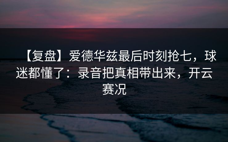 【复盘】爱德华兹最后时刻抢七,球迷都懂了:录音把真相带出来,开云赛况 【复盘】爱德华兹最后时刻抢七,球迷都懂了:录音把真相带出来,开云赛况
